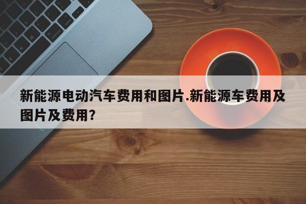 新能源电动汽车费用和图片.新能源车费用及图片及费用?