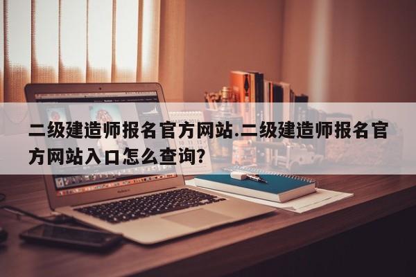 二级建造师报名官方网站.二级建造师报名官方网站入口怎么查询?