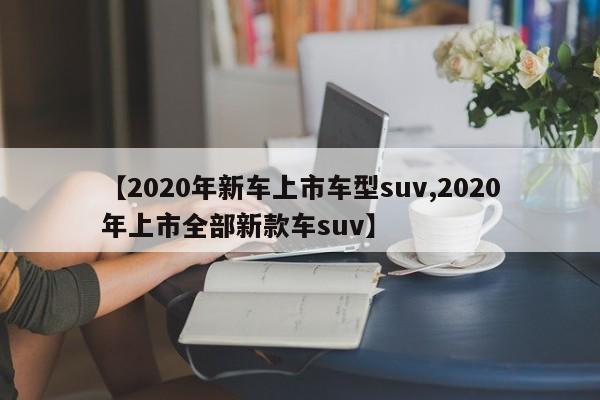 【2020年新车上市车型suv,2020年上市全部新款车suv】