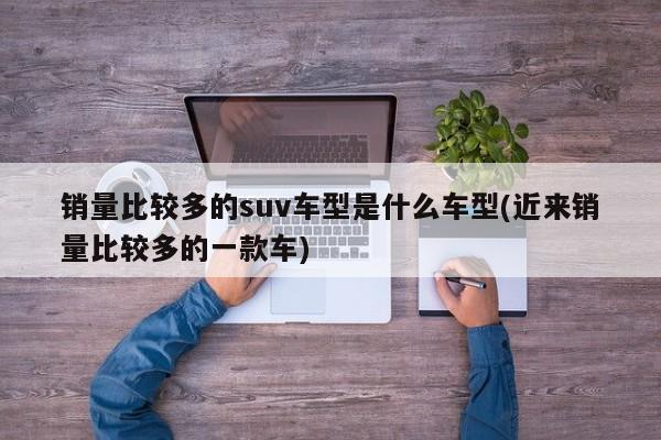 销量比较多的suv车型是什么车型(近来销量比较多的一款车)