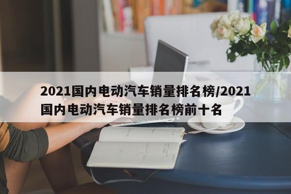 2021国内电动汽车销量排名榜/2021国内电动汽车销量排名榜前十名