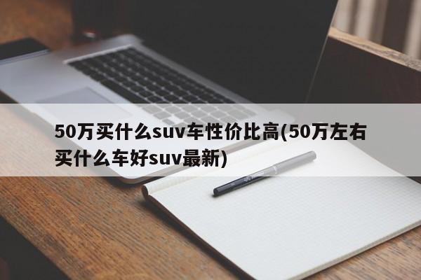 50万买什么suv车性价比高(50万左右买什么车好suv最新)