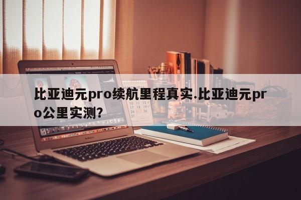 比亚迪元pro续航里程真实.比亚迪元pro公里实测?