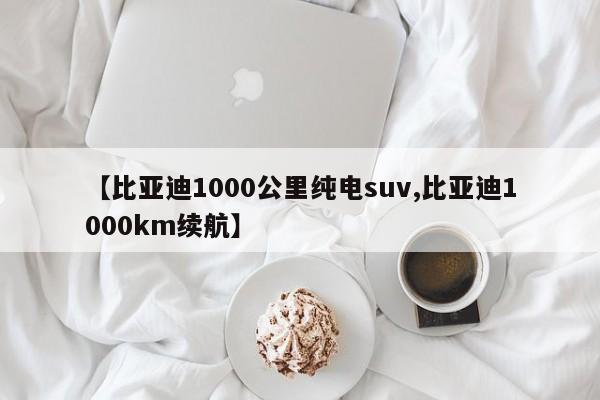【比亚迪1000公里纯电suv,比亚迪1000km续航】