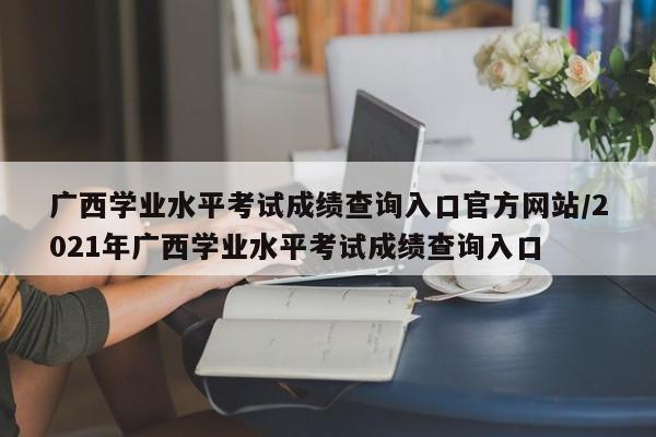 广西学业水平考试成绩查询入口官方网站/2021年广西学业水平考试成绩查询入口