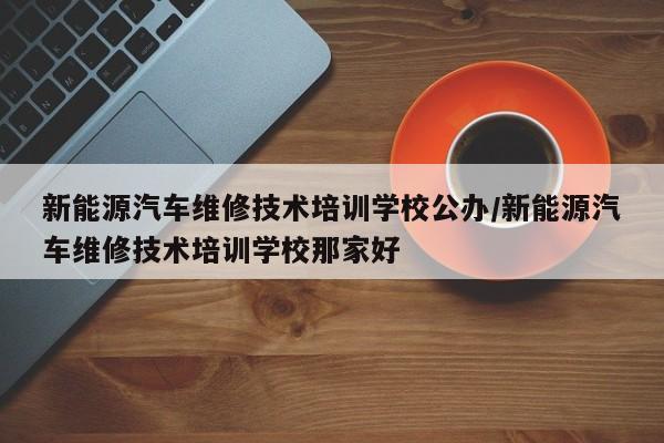 新能源汽车维修技术培训学校公办/新能源汽车维修技术培训学校那家好