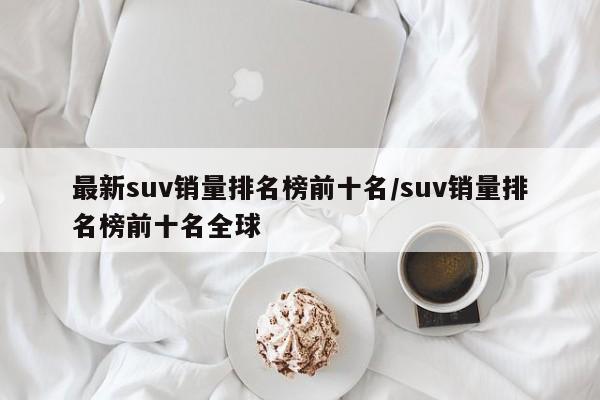 最新suv销量排名榜前十名/suv销量排名榜前十名全球