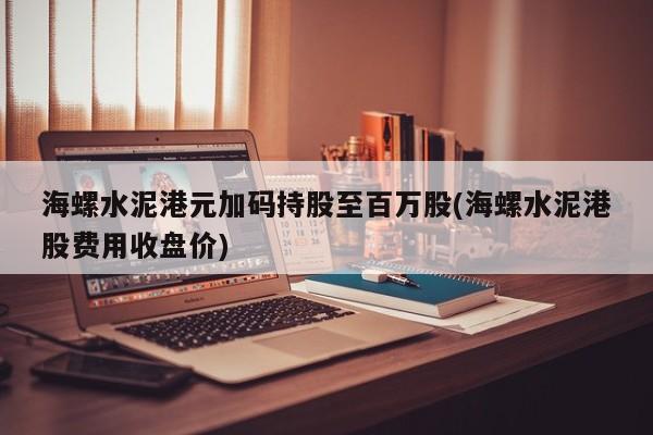 海螺水泥港元加码持股至百万股(海螺水泥港股费用收盘价)