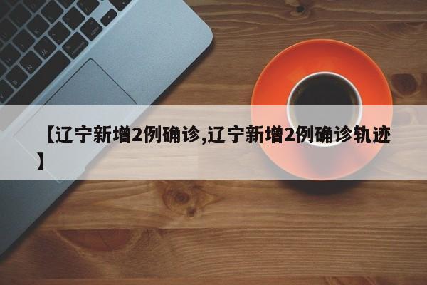 【辽宁新增2例确诊,辽宁新增2例确诊轨迹】