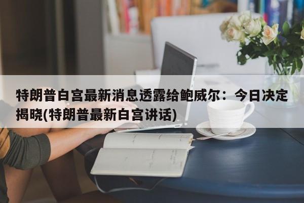 特朗普白宫最新消息透露给鲍威尔:今日决定揭晓(特朗普最新白宫讲话)