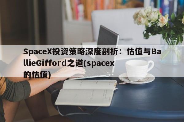 SpaceX投资策略深度剖析:估值与BallieGifford之道(spacex的估值)