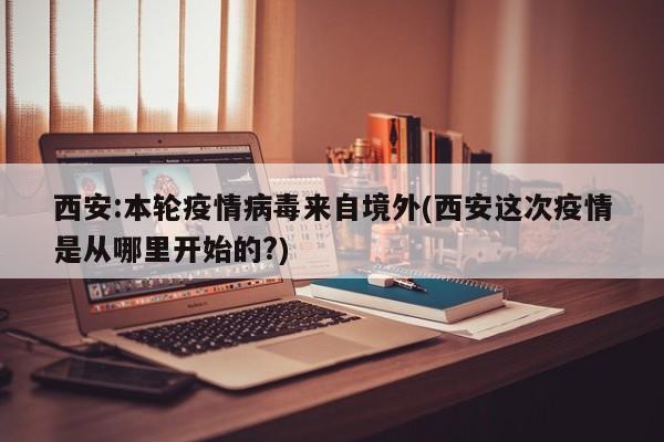 西安:本轮疫情病毒来自境外(西安这次疫情是从哪里开始的?)