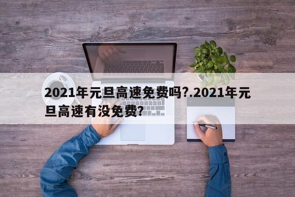2021年元旦高速免费吗?.2021年元旦高速有没免费?