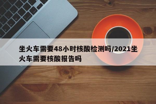 坐火车需要48小时核酸检测吗/2021坐火车需要核酸报告吗