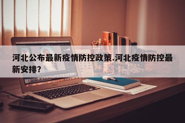 河北公布最新疫情防控政策.河北疫情防控最新安排?