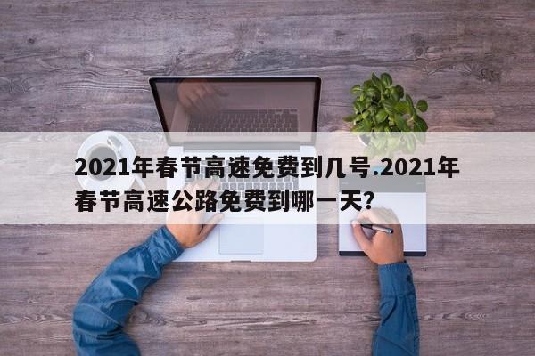 2021年春节高速免费到几号.2021年春节高速公路免费到哪一天?