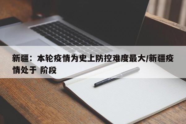 新疆:本轮疫情为史上防控难度最大/新疆疫情处于 阶段