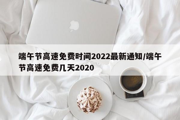 端午节高速免费时间2022最新通知/端午节高速免费几天2020
