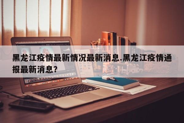 黑龙江疫情最新情况最新消息.黑龙江疫情通报最新消息?