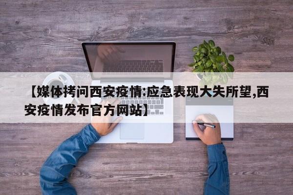 【媒体拷问西安疫情:应急表现大失所望,西安疫情发布官方网站】