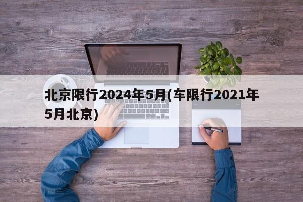 北京限行2024年5月(车限行2021年5月北京)