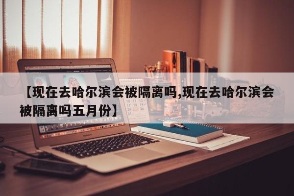 【现在去哈尔滨会被隔离吗,现在去哈尔滨会被隔离吗五月份】