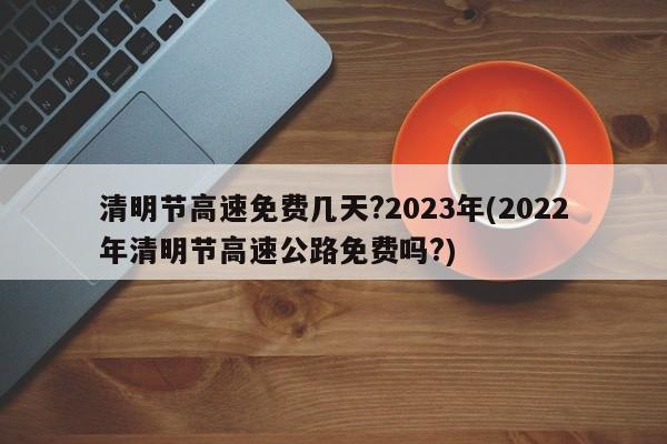 清明节高速免费几天?2023年(2022年清明节高速公路免费吗?)