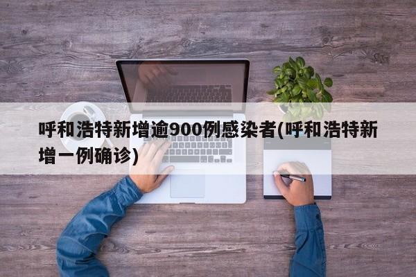 呼和浩特新增逾900例感染者(呼和浩特新增一例确诊)