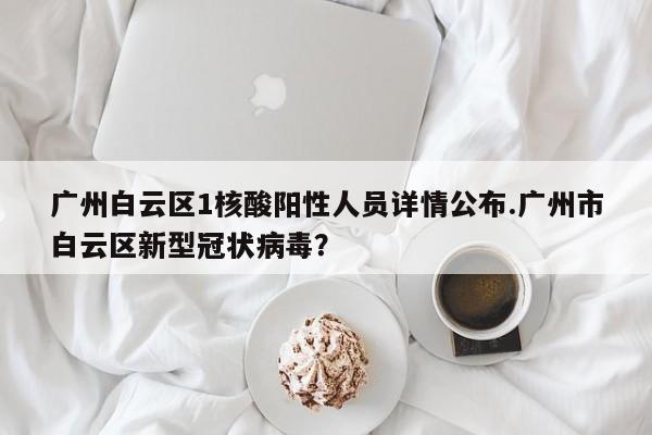 广州白云区1核酸阳性人员详情公布.广州市白云区新型冠状病毒?