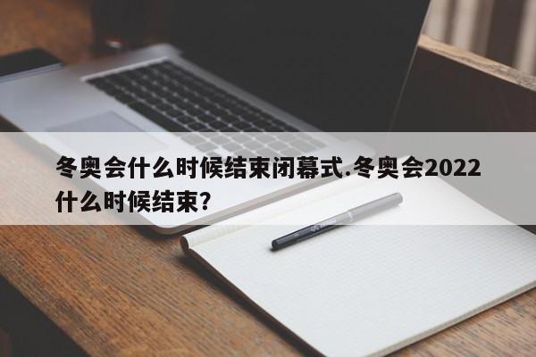 冬奥会什么时候结束闭幕式.冬奥会2022什么时候结束?