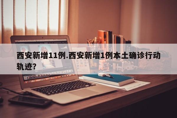 西安新增11例.西安新增1例本土确诊行动轨迹?