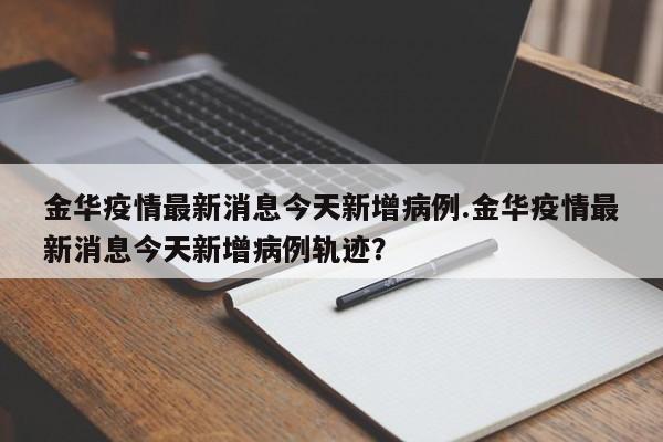 金华疫情最新消息今天新增病例.金华疫情最新消息今天新增病例轨迹?