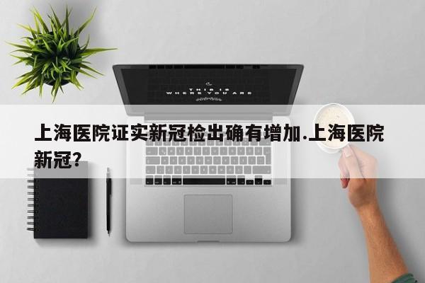 上海医院证实新冠检出确有增加.上海医院 新冠?
