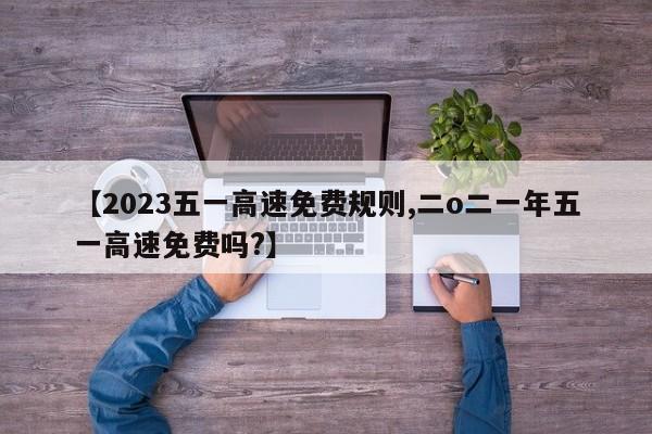 【2023五一高速免费规则,二o二一年五一高速免费吗?】
