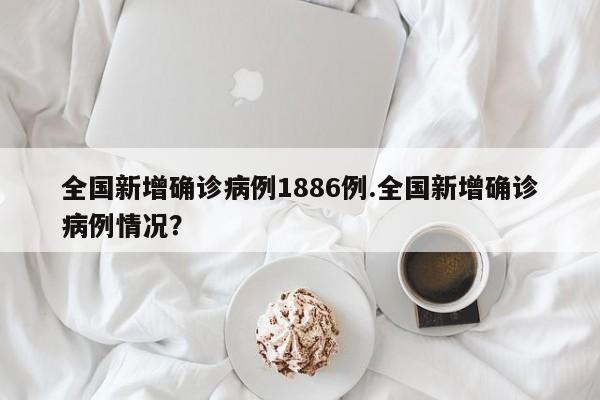 全国新增确诊病例1886例.全国新增确诊病例情况?