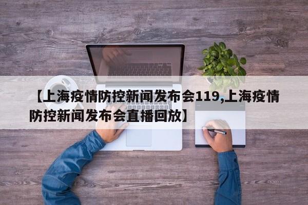 【上海疫情防控新闻发布会119,上海疫情防控新闻发布会直播回放】