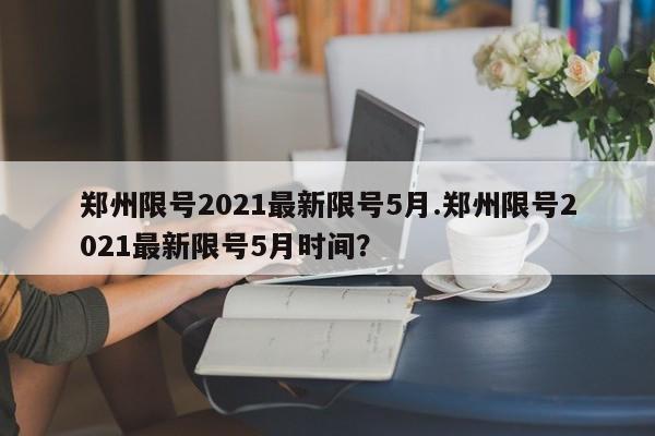 郑州限号2021最新限号5月.郑州限号2021最新限号5月时间?