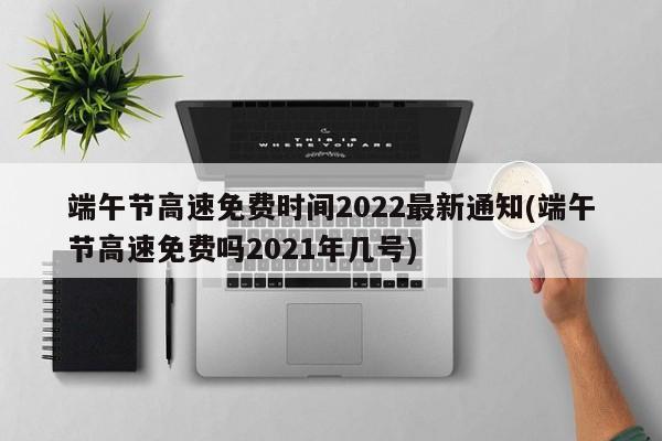 端午节高速免费时间2022最新通知(端午节高速免费吗2021年几号)