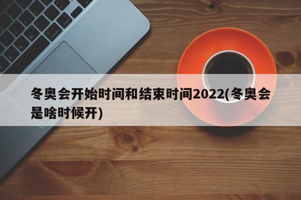 冬奥会开始时间和结束时间2022(冬奥会是啥时候开)