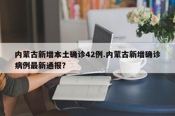 内蒙古新增本土确诊42例.内蒙古新增确诊病例最新通报?