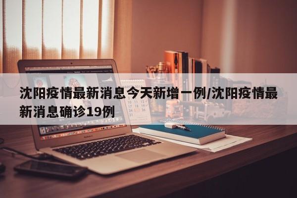 沈阳疫情最新消息今天新增一例/沈阳疫情最新消息确诊19例