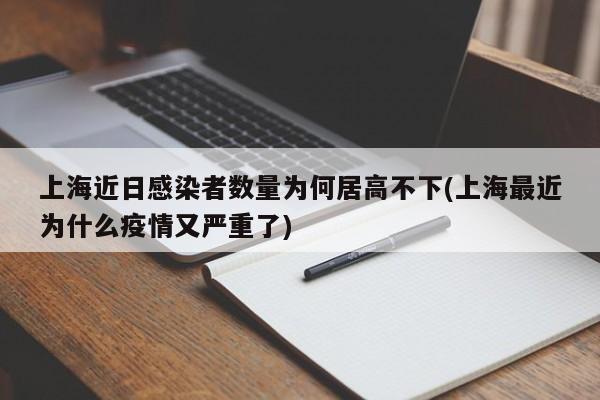 上海近日感染者数量为何居高不下(上海最近为什么疫情又严重了)