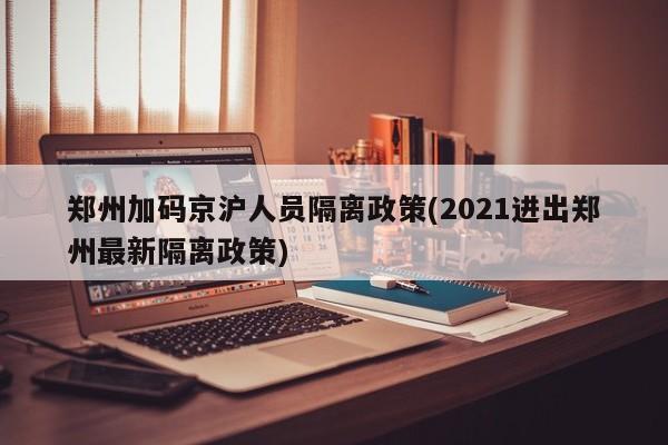 郑州加码京沪人员隔离政策(2021进出郑州最新隔离政策)