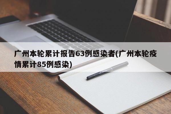 广州本轮累计报告63例感染者(广州本轮疫情累计85例感染)
