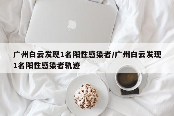 广州白云发现1名阳性感染者/广州白云发现1名阳性感染者轨迹