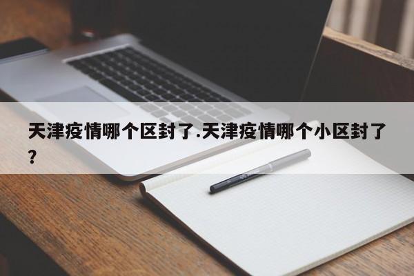 天津疫情哪个区封了.天津疫情哪个小区封了?