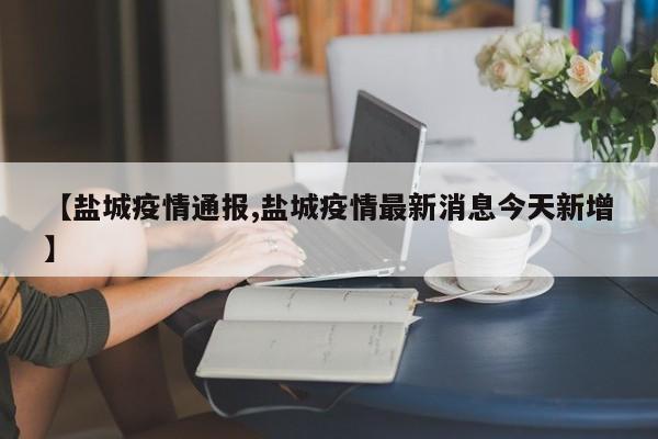 【盐城疫情通报,盐城疫情最新消息今天新增】