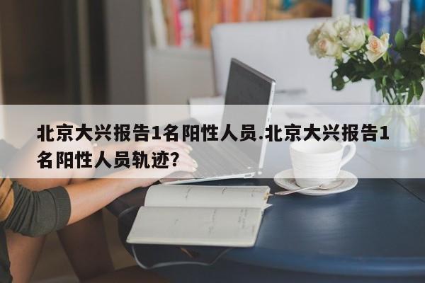北京大兴报告1名阳性人员.北京大兴报告1名阳性人员轨迹?