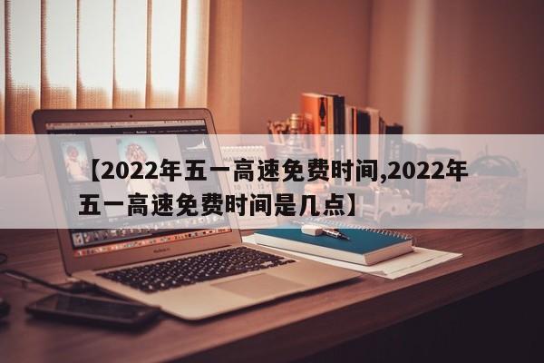 【2022年五一高速免费时间,2022年五一高速免费时间是几点】