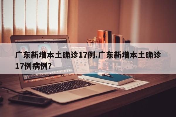 广东新增本土确诊17例.广东新增本土确诊17例病例?